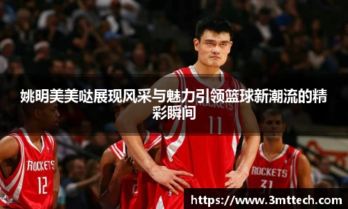 姚明美美哒展现风采与魅力引领篮球新潮流的精彩瞬间